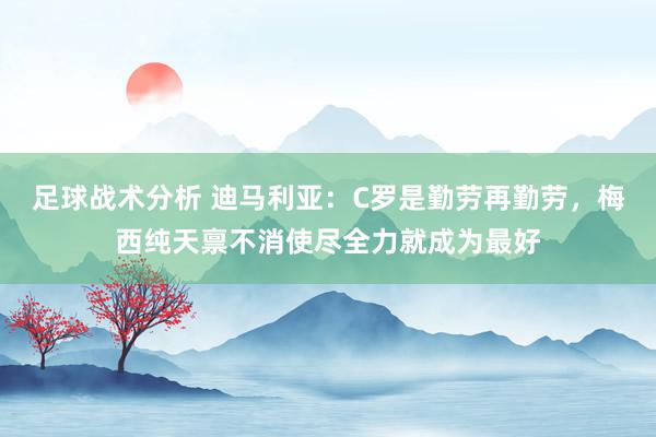 足球战术分析 迪马利亚：C罗是勤劳再勤劳，梅西纯天禀不消使尽全力就成为最好