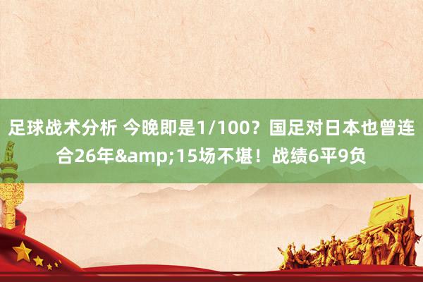 足球战术分析 今晚即是1/100？国足对日本也曾连合26年&15场不堪！战绩6平9负