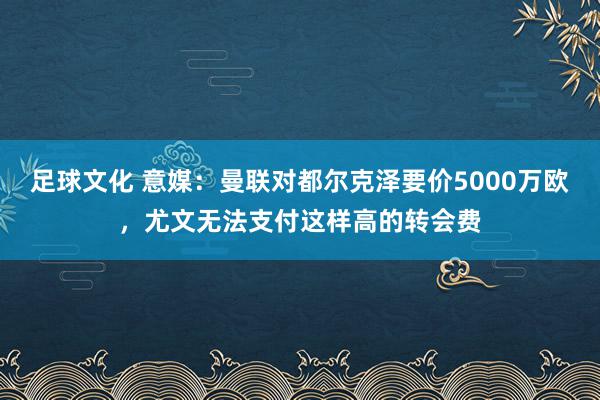 足球文化 意媒：曼联对都尔克泽要价5000万欧，尤文无法支付这样高的转会费