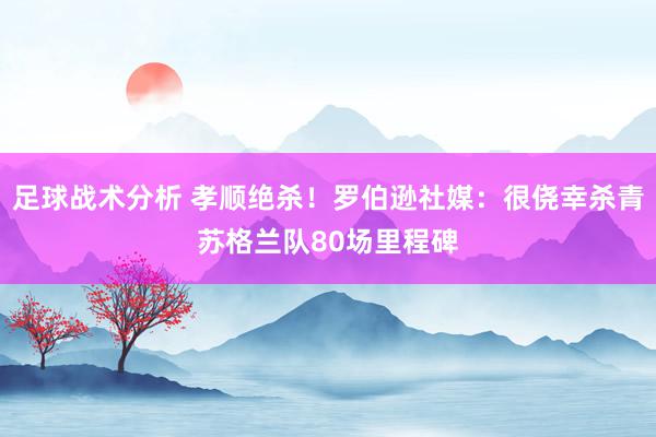 足球战术分析 孝顺绝杀！罗伯逊社媒：很侥幸杀青苏格兰队80场里程碑