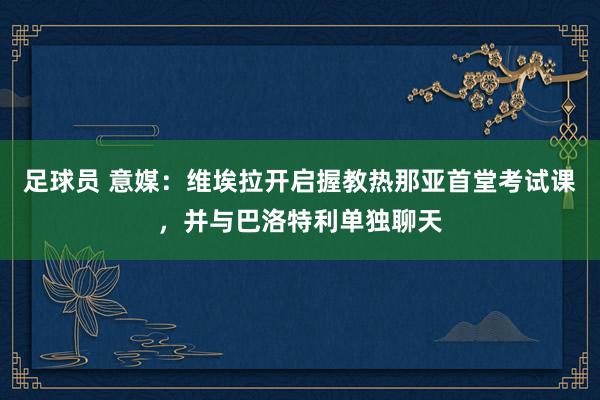 足球员 意媒：维埃拉开启握教热那亚首堂考试课，并与巴洛特利单独聊天