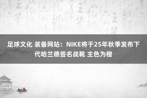 足球文化 装备网站：NIKE将于25年秋季发布下代哈兰德签名战靴 主色为橙