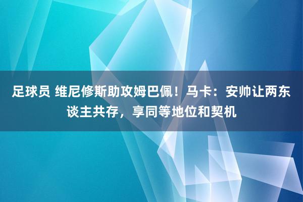 足球员 维尼修斯助攻姆巴佩！马卡：安帅让两东谈主共存，享同等地位和契机