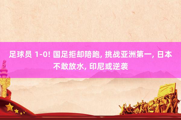 足球员 1-0! 国足拒却陪跑, 挑战亚洲第一, 日本不敢放水, 印尼或逆袭