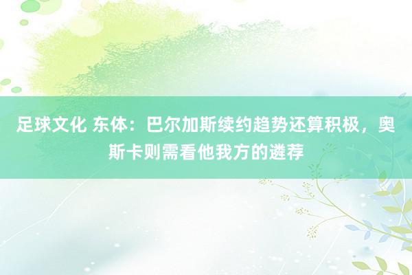 足球文化 东体：巴尔加斯续约趋势还算积极，奥斯卡则需看他我方的遴荐