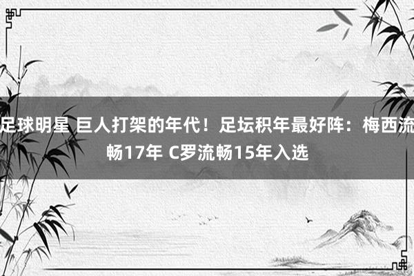 足球明星 巨人打架的年代！足坛积年最好阵：梅西流畅17年 C罗流畅15年入选