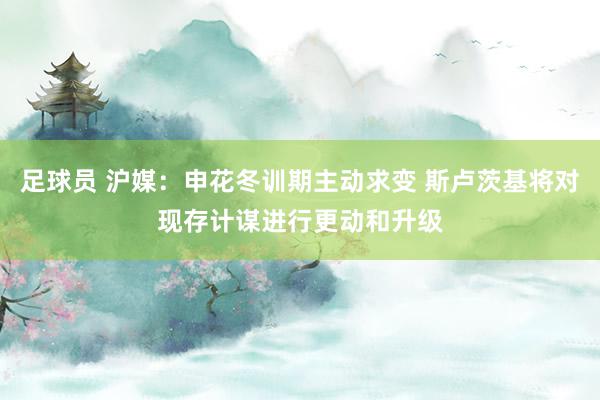 足球员 沪媒：申花冬训期主动求变 斯卢茨基将对现存计谋进行更动和升级