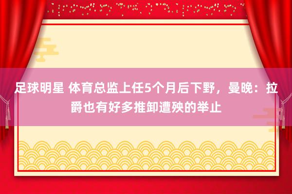 足球明星 体育总监上任5个月后下野，曼晚：拉爵也有好多推卸遭殃的举止