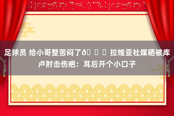 足球员 给小哥整苦闷了😅拉维亚社媒晒被库卢肘击伤疤：耳后开个小口子