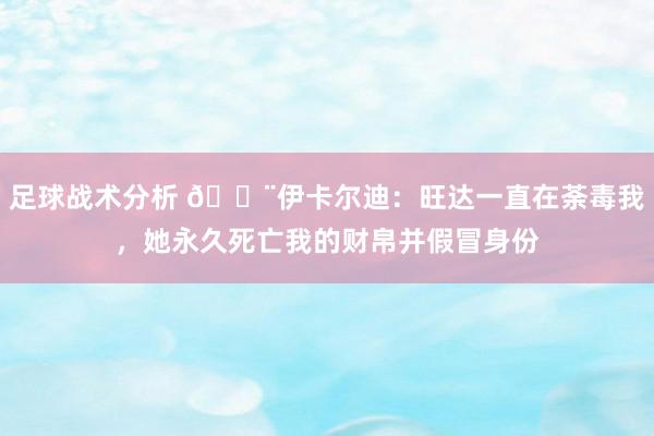 足球战术分析 😨伊卡尔迪：旺达一直在荼毒我，她永久死亡我的财帛并假冒身份