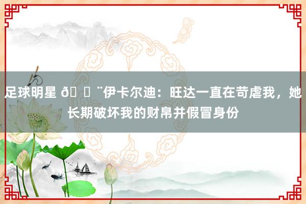 足球明星 😨伊卡尔迪：旺达一直在苛虐我，她长期破坏我的财帛并假冒身份