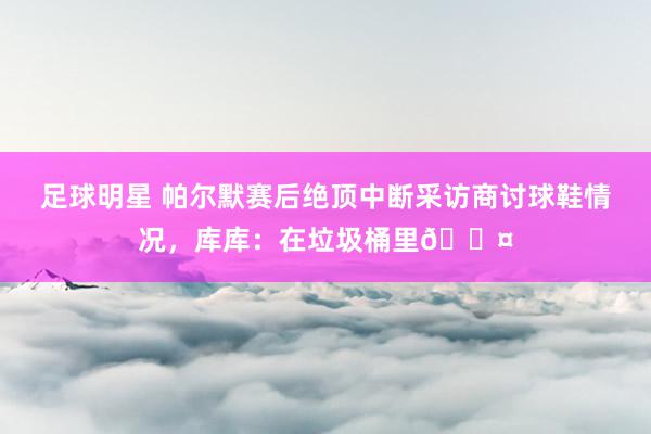 足球明星 帕尔默赛后绝顶中断采访商讨球鞋情况，库库：在垃圾桶里😤