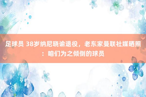 足球员 38岁纳尼晓谕退役，老东家曼联社媒晒照：咱们为之倾倒的球员