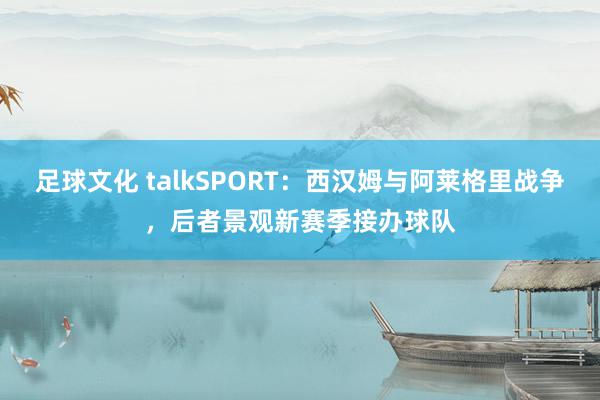 足球文化 talkSPORT：西汉姆与阿莱格里战争，后者景观新赛季接办球队