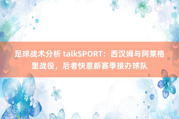 足球战术分析 talkSPORT：西汉姆与阿莱格里战役，后者快意新赛季接办球队