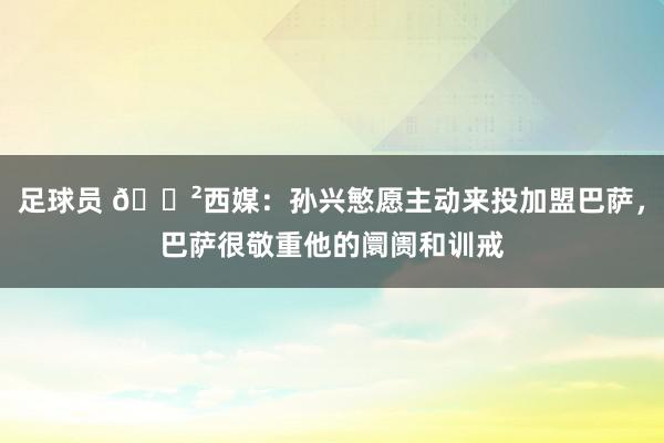 足球员 😲西媒：孙兴慜愿主动来投加盟巴萨，巴萨很敬重他的阛阓和训戒