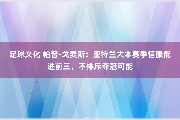 足球文化 帕普-戈麦斯：亚特兰大本赛季信服能进前三，不排斥夺冠可能