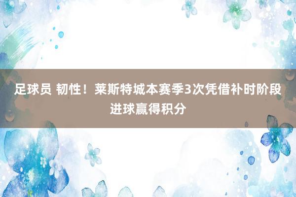 足球员 韧性！莱斯特城本赛季3次凭借补时阶段进球赢得积分