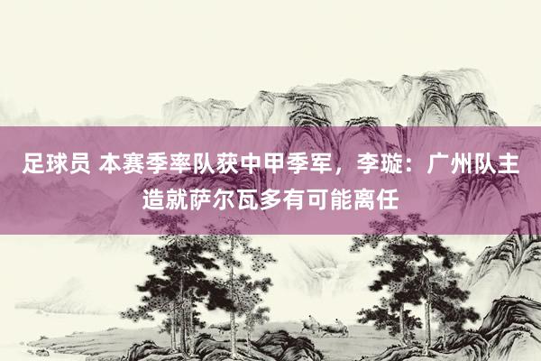 足球员 本赛季率队获中甲季军，李璇：广州队主造就萨尔瓦多有可能离任