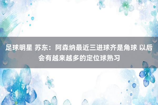 足球明星 苏东：阿森纳最近三进球齐是角球 以后会有越来越多的定位球熟习