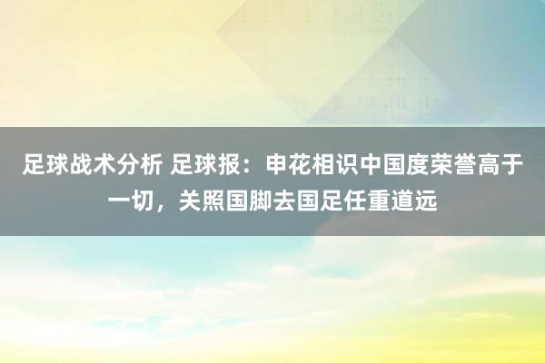 足球战术分析 足球报：申花相识中国度荣誉高于一切，关照国脚去国足任重道远