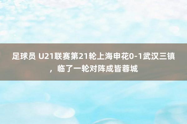 足球员 U21联赛第21轮上海申花0-1武汉三镇，临了一轮对阵成皆蓉城