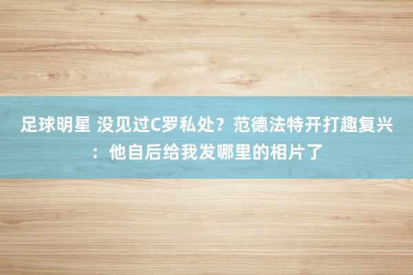 足球明星 没见过C罗私处？范德法特开打趣复兴：他自后给我发哪里的相片了