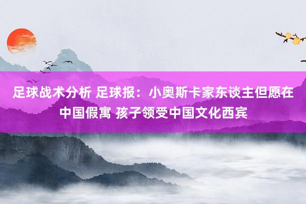 足球战术分析 足球报：小奥斯卡家东谈主但愿在中国假寓 孩子领受中国文化西宾