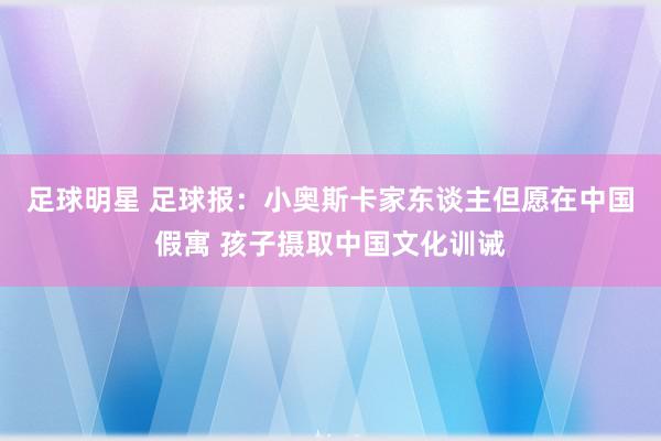 足球明星 足球报：小奥斯卡家东谈主但愿在中国假寓 孩子摄取中国文化训诫