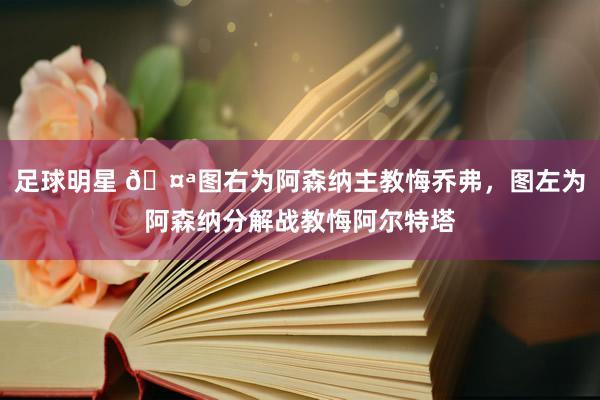 足球明星 🤪图右为阿森纳主教悔乔弗，图左为阿森纳分解战教悔阿尔特塔