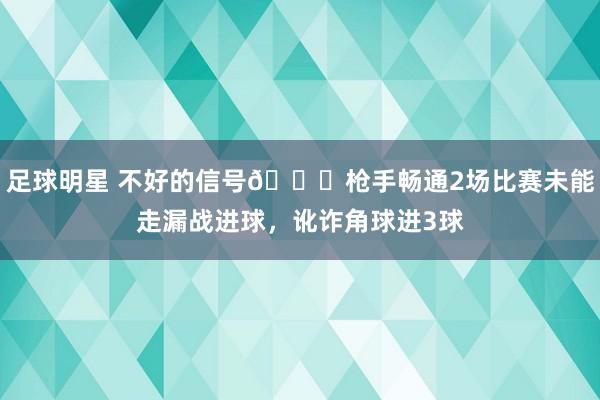 足球明星 不好的信号😕枪手畅通2场比赛未能走漏战进球，讹诈角球进3球