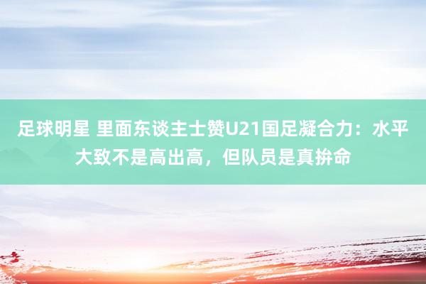 足球明星 里面东谈主士赞U21国足凝合力：水平大致不是高出高，但队员是真拚命