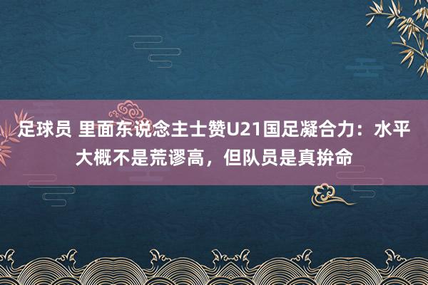 足球员 里面东说念主士赞U21国足凝合力：水平大概不是荒谬高，但队员是真拚命