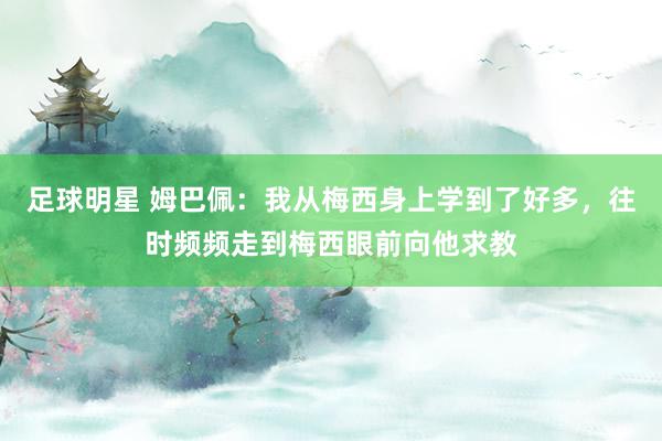 足球明星 姆巴佩：我从梅西身上学到了好多，往时频频走到梅西眼前向他求教