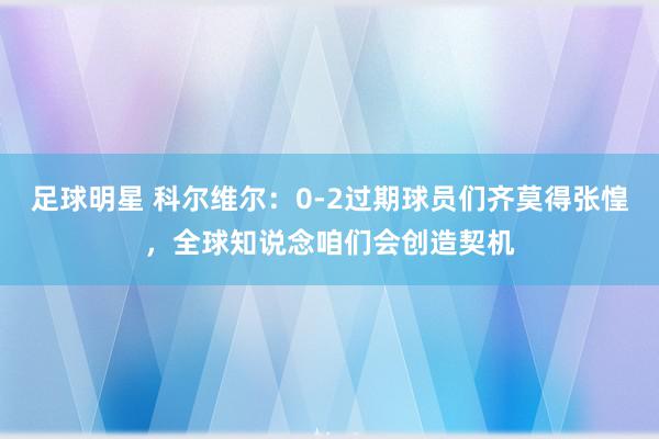 足球明星 科尔维尔：0-2过期球员们齐莫得张惶，全球知说念咱们会创造契机