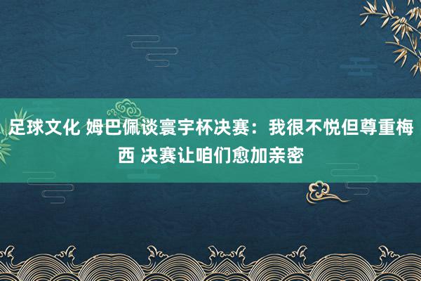 足球文化 姆巴佩谈寰宇杯决赛：我很不悦但尊重梅西 决赛让咱们愈加亲密