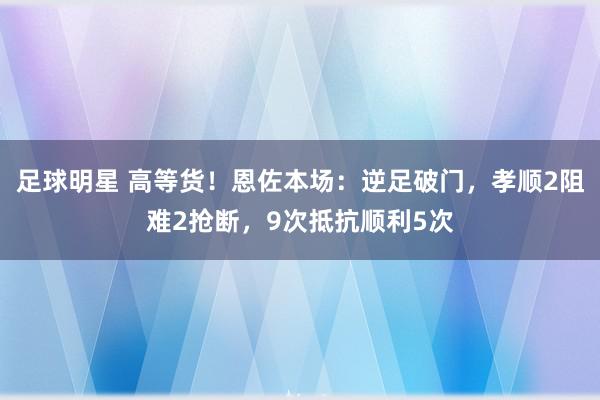 足球明星 高等货！恩佐本场：逆足破门，孝顺2阻难2抢断，9次抵抗顺利5次