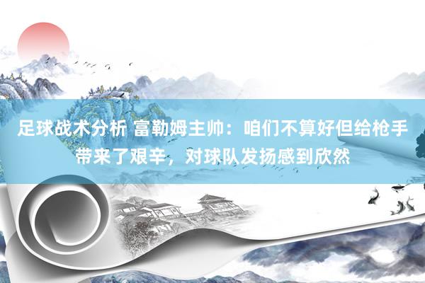 足球战术分析 富勒姆主帅：咱们不算好但给枪手带来了艰辛，对球队发扬感到欣然