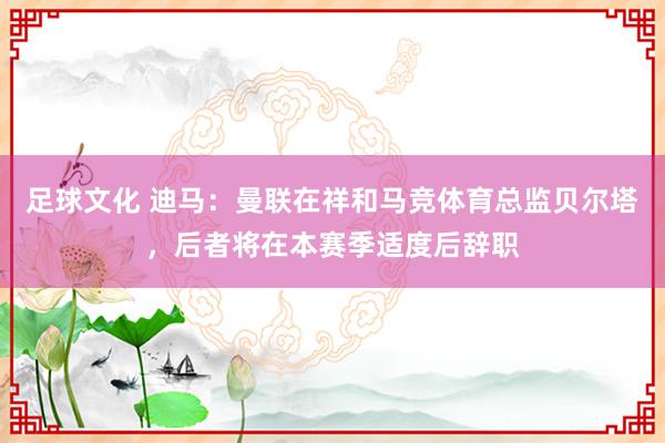 足球文化 迪马：曼联在祥和马竞体育总监贝尔塔，后者将在本赛季适度后辞职