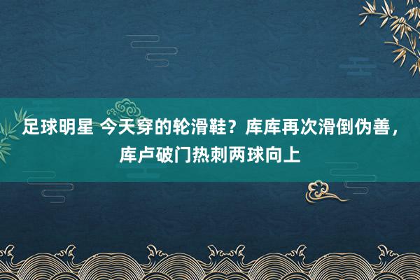 足球明星 今天穿的轮滑鞋？库库再次滑倒伪善，库卢破门热刺两球向上