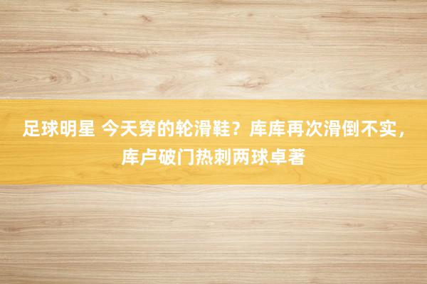 足球明星 今天穿的轮滑鞋？库库再次滑倒不实，库卢破门热刺两球卓著