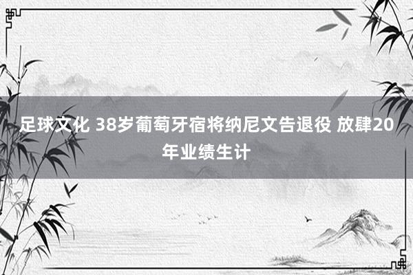 足球文化 38岁葡萄牙宿将纳尼文告退役 放肆20年业绩生计