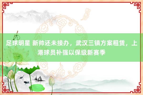 足球明星 新帅还未接办，武汉三镇方案租赁，上港球员补强以保级新赛季