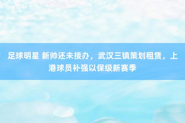 足球明星 新帅还未接办，武汉三镇策划租赁，上港球员补强以保级新赛季