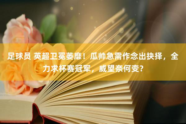 足球员 英超卫冕萎靡！瓜帅急需作念出抉择，全力求杯赛冠军，威望奈何变？