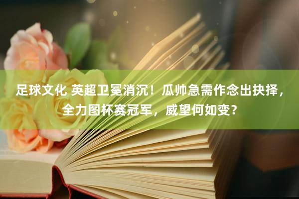 足球文化 英超卫冕消沉！瓜帅急需作念出抉择，全力图杯赛冠军，威望何如变？