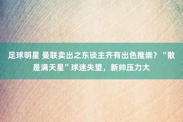 足球明星 曼联卖出之东谈主齐有出色推崇？“散是满天星”球迷失望，新帅压力大