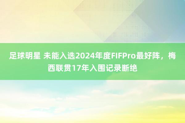 足球明星 未能入选2024年度FIFPro最好阵，梅西联贯17年入围记录断绝