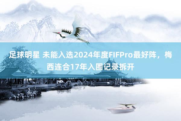 足球明星 未能入选2024年度FIFPro最好阵，梅西连合17年入围记录拆开